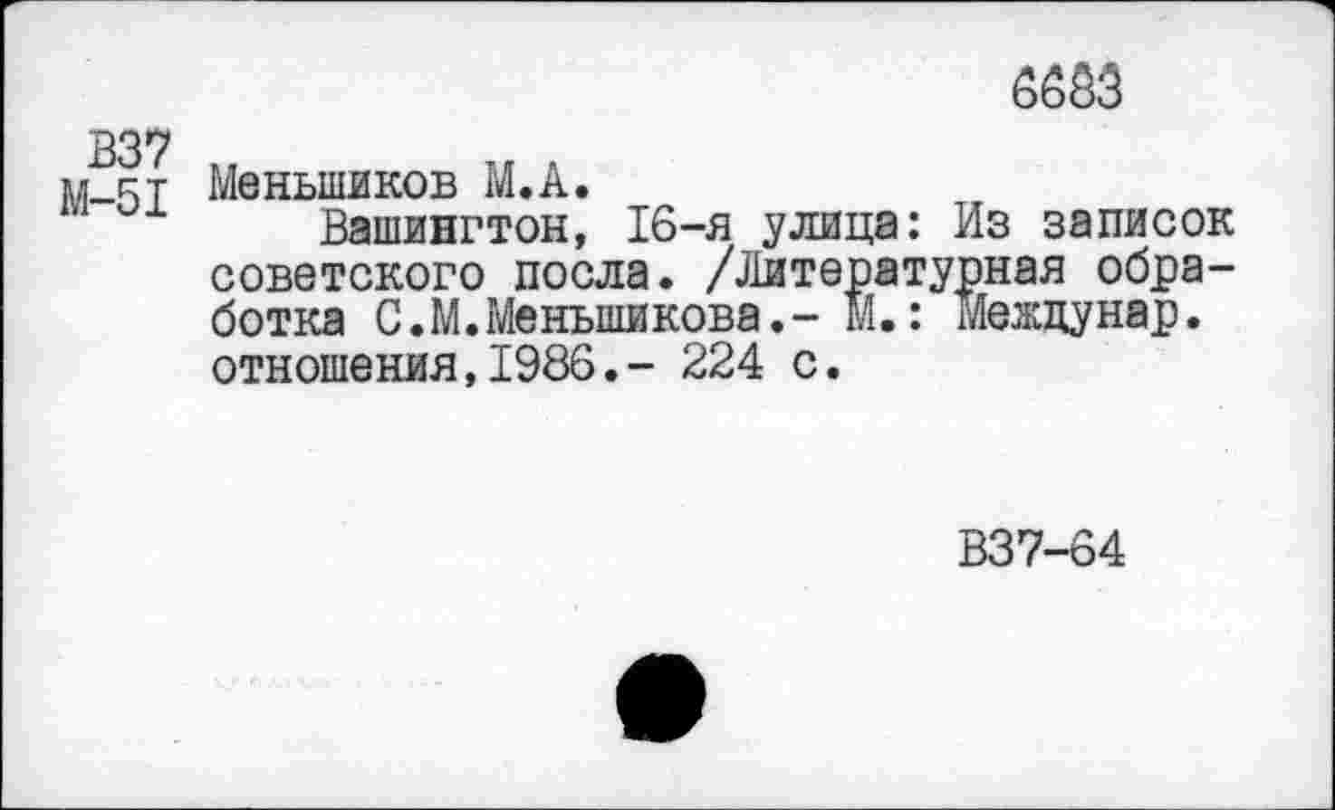 ﻿В37
М-51
6663
Меньшиков М.А.
Вашингтон, 16-я улица: Из записок советского посла. /Литературная обработка С.М.Меньшикова.- М.: Межцунар. отношения,1986.- 224 с.
В37-64